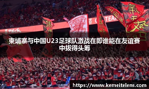 柬埔寨与中国U23足球队激战在即谁能在友谊赛中拔得头筹