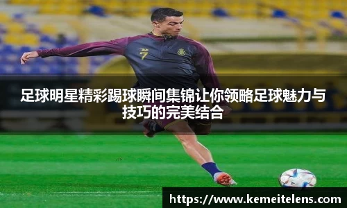 足球明星精彩踢球瞬间集锦让你领略足球魅力与技巧的完美结合