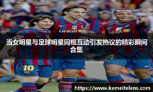 当女明星与足球明星同框互动引发热议的精彩瞬间合集